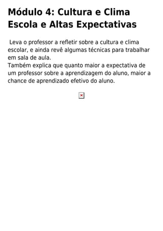 Módulo 4: Cultura e Clima
Escola e Altas Expectativas
Leva o professor a reﬂetir sobre a cultura e clima
escolar, e ainda revê algumas técnicas para trabalhar
em sala de aula.
Também explica que quanto maior a expectativa de
um professor sobre a aprendizagem do aluno, maior a
chance de aprendizado efetivo do aluno.
 