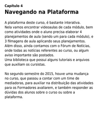 Capítulo 4
Navegando na Plataforma
A plataforma deste curso, é bastante interativa.
Nela vamos encontrar videoaulas de cada módulo, bem
como atividades onde o aluno precisa elaborar 4
planejamentos de aula (sendo um para cada módulo), e
3 ﬁlmagens de aula aplicando seus planejamentos.
Além disso, ainda contamos com o Fórum de Notícias,
onde todas as notícias referentes ao curso, ou algum
aviso importante são postados.
Uma biblioteca que possui alguns tutoriais e arquivos
que auxiliam os cursistas.
No segundo semestre do 2015, houve uma mudança
no curso, que passou a contar com um time de
mediadoras, para auxiliar na distribuição das atividades
para os Formadores avaliarem, e também responder as
dúvidas dos alunos sobre o curso ou sobre a
plataforma.
 
