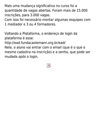 Mais uma mudança signiﬁcativa no curso foi a
quantidade de vagas abertas. Foram mais de 15.000
inscrições, para 3.000 vagas.
Com isso foi necessário montar algumas esquipes com
1 mediador e 3 ou 4 formadores.
Voltando a Plataforma, o endereço de login da
plataforma é esse:
http://ead.fundacaolemann.org.br/ead/
Nele, o aluno vai entrar com o email (que é o que o
mesmo cadastra na inscrição) e a senha, que pode ser
mudada após o login.
 