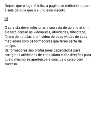 Depois que o login é feito, a pagina se redireciona para
a sala de aula que o aluno esta inscrito.
O cursista deve selecionar a sua sala de aula, e ai sim
ele terá acesso as videoaulas, atividades, biblioteca,
fórum de notícias e um vídeo de boas vindas de cada
mediadora com os formadores que farão parte da
equipe.
Os formadores são professores capacitados para
corrigir as atividades de cada aluno e dar direções para
que o mesmo se aperfeiçoe e conclua o curso com
sucesso.
 