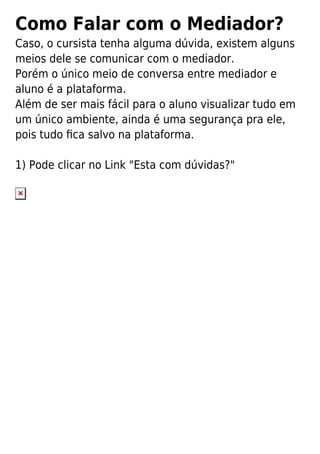 Como Falar com o Mediador?
Caso, o cursista tenha alguma dúvida, existem alguns
meios dele se comunicar com o mediador.
Porém o único meio de conversa entre mediador e
aluno é a plataforma.
Além de ser mais fácil para o aluno visualizar tudo em
um único ambiente, ainda é uma segurança pra ele,
pois tudo ﬁca salvo na plataforma.
1) Pode clicar no Link "Esta com dúvidas?"
 