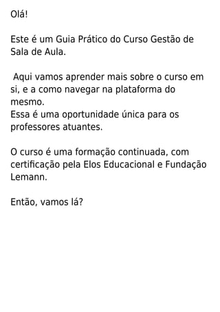 Olá!
Este é um Guia Prático do Curso Gestão de
Sala de Aula.
Aqui vamos aprender mais sobre o curso em
si, e a como navegar na plataforma do
mesmo.
Essa é uma oportunidade única para os
professores atuantes.
O curso é uma formação continuada, com
certiﬁcação pela Elos Educacional e Fundação
Lemann.
Então, vamos lá?
 
