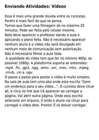 Enviando Atividades: Vídeos
Essa é mais uma grande dúvida entre os cursistas.
Porém é mais fácil do que se pensa.
Temos que fazer uma ﬁlmagem de no máximo 20
minutos. Pode ser feita pelo celular mesmo.
Nela deve aparecer o professor dando a aula e
aplicando o plano feito. Não é necessário aparecer
nenhum aluno e o vídeo não será divulgado em
nenhum meio de comunicação sem autorização.
Não é necessário ﬁlmar a aula toda.
A qualidade do vídeo tem que ter no mínimo 480p, se
possível 1080p. A plataforma suporta as extensões:
.mp4, .ﬂv, .gp3, .ogg, .wmv, .avi, .mov, .mkv, .mpeg,
.rmvb, .rm e .ogv.
O passo a passo para postar o vídeo é muito simples.
Na sala de aula tem uma aba onde esta escrito "Gere
um endereço para o seu vídeo...". O cursista deve clicar
ali, e clica no link que irá aparecer ao carregar a
página. Vai abrir outra página. Onde esta escrito
selecione um arquivo, é onde o aluno vai clicar para
carregar o vídeo dele. Pronto! É só deixar carregar.
 