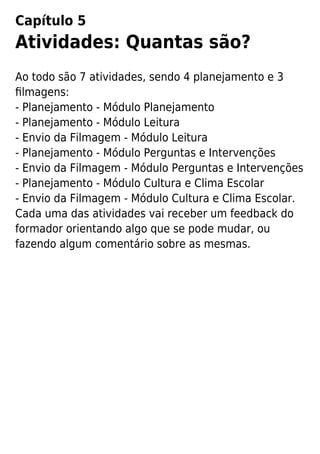 Capítulo 5
Atividades: Quantas são?
Ao todo são 7 atividades, sendo 4 planejamento e 3
ﬁlmagens:
- Planejamento - Módulo Planejamento
- Planejamento - Módulo Leitura
- Envio da Filmagem - Módulo Leitura
- Planejamento - Módulo Perguntas e Intervenções
- Envio da Filmagem - Módulo Perguntas e Intervenções
- Planejamento - Módulo Cultura e Clima Escolar
- Envio da Filmagem - Módulo Cultura e Clima Escolar.
Cada uma das atividades vai receber um feedback do
formador orientando algo que se pode mudar, ou
fazendo algum comentário sobre as mesmas.
 