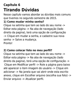 Capítulo 6
Tirando Dúvidas
Nesse capítulo vamos abordar as dúvidas mais comuns
que tivemos no segundo semestre de 2015.
1) Como mudar minha senha?
Clique na setinha que tem ao lado do seu nome ->
Editar esta página -> Na aba de navegação (lado
direito da pagina), terá uma opção de conﬁguração
-> Clique em mudar a senha, e cadastre sua nova
senha -> Salve a mudança.
Pronto!
2) Como colocar foto no meu perﬁl?
Clique na setinha que tem ao lado do seu nome ->
Editar esta página -> Na aba de navegação (lado
direito da pagina), terá uma opção de conﬁguração ->
Clique em Modiﬁcar perﬁl -> Role a página para baixo
até aparecer o item imagem do usuário -> Clique em
adicionar -> Na janela que vai abrir onde esta escrito
anexo, clique em Escolher arquivo (escolha sua foto) ->
Enviar arquivo -> Atualizar perﬁl.
 