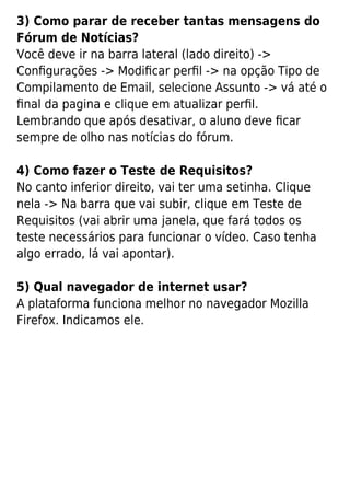 3) Como parar de receber tantas mensagens do
Fórum de Notícias?
Você deve ir na barra lateral (lado direito) ->
Conﬁgurações -> Modiﬁcar perﬁl -> na opção Tipo de
Compilamento de Email, selecione Assunto -> vá até o
ﬁnal da pagina e clique em atualizar perﬁl.
Lembrando que após desativar, o aluno deve ﬁcar
sempre de olho nas notícias do fórum.
4) Como fazer o Teste de Requisitos?
No canto inferior direito, vai ter uma setinha. Clique
nela -> Na barra que vai subir, clique em Teste de
Requisitos (vai abrir uma janela, que fará todos os
teste necessários para funcionar o vídeo. Caso tenha
algo errado, lá vai apontar).
5) Qual navegador de internet usar?
A plataforma funciona melhor no navegador Mozilla
Firefox. Indicamos ele.
 