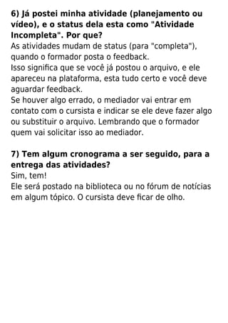 6) Já postei minha atividade (planejamento ou
vídeo), e o status dela esta como "Atividade
Incompleta". Por que?
As atividades mudam de status (para "completa"),
quando o formador posta o feedback.
Isso signiﬁca que se você já postou o arquivo, e ele
apareceu na plataforma, esta tudo certo e você deve
aguardar feedback.
Se houver algo errado, o mediador vai entrar em
contato com o cursista e indicar se ele deve fazer algo
ou substituir o arquivo. Lembrando que o formador
quem vai solicitar isso ao mediador.
7) Tem algum cronograma a ser seguido, para a
entrega das atividades?
Sim, tem!
Ele será postado na biblioteca ou no fórum de notícias
em algum tópico. O cursista deve ﬁcar de olho.
 