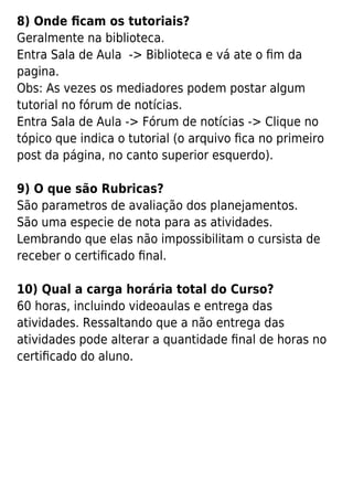8) Onde ﬁcam os tutoriais?
Geralmente na biblioteca.
Entra Sala de Aula -> Biblioteca e vá ate o ﬁm da
pagina.
Obs: As vezes os mediadores podem postar algum
tutorial no fórum de notícias.
Entra Sala de Aula -> Fórum de notícias -> Clique no
tópico que indica o tutorial (o arquivo ﬁca no primeiro
post da página, no canto superior esquerdo).
9) O que são Rubricas?
São parametros de avaliação dos planejamentos.
São uma especie de nota para as atividades.
Lembrando que elas não impossibilitam o cursista de
receber o certiﬁcado ﬁnal.
10) Qual a carga horária total do Curso?
60 horas, incluindo videoaulas e entrega das
atividades. Ressaltando que a não entrega das
atividades pode alterar a quantidade ﬁnal de horas no
certiﬁcado do aluno.
 