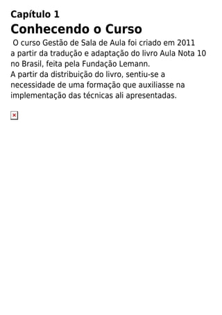 Capítulo 1
Conhecendo o Curso
O curso Gestão de Sala de Aula foi criado em 2011
a partir da tradução e adaptação do livro Aula Nota 10
no Brasil, feita pela Fundação Lemann.
A partir da distribuição do livro, sentiu-se a
necessidade de uma formação que auxiliasse na
implementação das técnicas ali apresentadas.
 