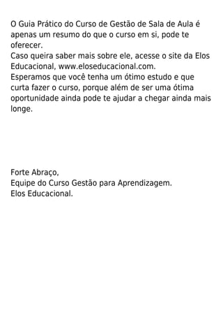O Guia Prático do Curso de Gestão de Sala de Aula é
apenas um resumo do que o curso em si, pode te
oferecer.
Caso queira saber mais sobre ele, acesse o site da Elos
Educacional, www.eloseducacional.com.
Esperamos que você tenha um ótimo estudo e que
curta fazer o curso, porque além de ser uma ótima
oportunidade ainda pode te ajudar a chegar ainda mais
longe.
Forte Abraço,
Equipe do Curso Gestão para Aprendizagem.
Elos Educacional.
 