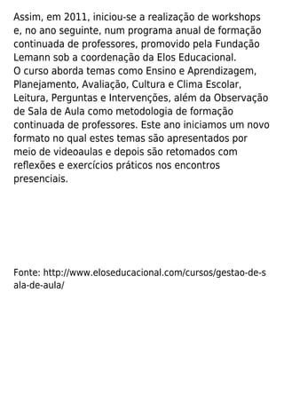 Assim, em 2011, iniciou-se a realização de workshops
e, no ano seguinte, num programa anual de formação
continuada de professores, promovido pela Fundação
Lemann sob a coordenação da Elos Educacional.
O curso aborda temas como Ensino e Aprendizagem,
Planejamento, Avaliação, Cultura e Clima Escolar,
Leitura, Perguntas e Intervenções, além da Observação
de Sala de Aula como metodologia de formação
continuada de professores. Este ano iniciamos um novo
formato no qual estes temas são apresentados por
meio de videoaulas e depois são retomados com
reﬂexões e exercícios práticos nos encontros
presenciais.
Fonte: http://www.eloseducacional.com/cursos/gestao-de-s
ala-de-aula/
 