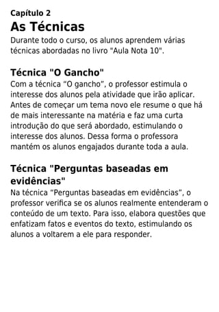 Capítulo 2
As Técnicas
Durante todo o curso, os alunos aprendem várias
técnicas abordadas no livro "Aula Nota 10".
Técnica "O Gancho"
Com a técnica “O gancho”, o professor estimula o
interesse dos alunos pela atividade que irão aplicar.
Antes de começar um tema novo ele resume o que há
de mais interessante na matéria e faz uma curta
introdução do que será abordado, estimulando o
interesse dos alunos. Dessa forma o professora
mantém os alunos engajados durante toda a aula.
Técnica "Perguntas baseadas em
evidências"
Na técnica “Perguntas baseadas em evidências”, o
professor veriﬁca se os alunos realmente entenderam o
conteúdo de um texto. Para isso, elabora questões que
enfatizam fatos e eventos do texto, estimulando os
alunos a voltarem a ele para responder.
 
