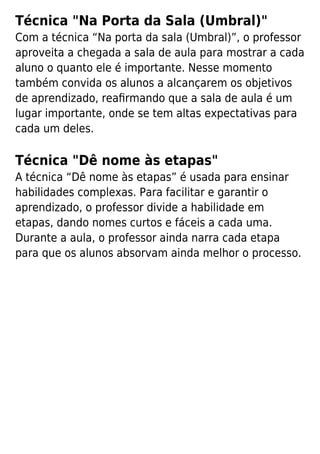 Técnica "Na Porta da Sala (Umbral)"
Com a técnica “Na porta da sala (Umbral)”, o professor
aproveita a chegada a sala de aula para mostrar a cada
aluno o quanto ele é importante. Nesse momento
também convida os alunos a alcançarem os objetivos
de aprendizado, reaﬁrmando que a sala de aula é um
lugar importante, onde se tem altas expectativas para
cada um deles.
Técnica "Dê nome às etapas"
A técnica “Dê nome às etapas” é usada para ensinar
habilidades complexas. Para facilitar e garantir o
aprendizado, o professor divide a habilidade em
etapas, dando nomes curtos e fáceis a cada uma.
Durante a aula, o professor ainda narra cada etapa
para que os alunos absorvam ainda melhor o processo.
 