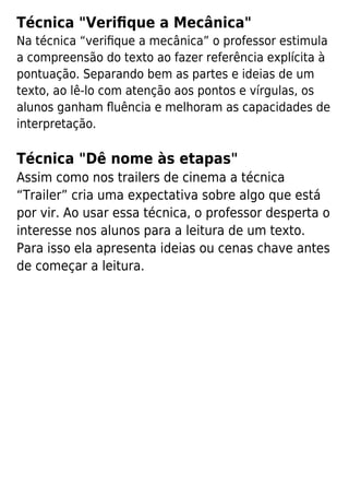 Técnica "Veriﬁque a Mecânica"
Na técnica “veriﬁque a mecânica” o professor estimula
a compreensão do texto ao fazer referência explícita à
pontuação. Separando bem as partes e ideias de um
texto, ao lê-lo com atenção aos pontos e vírgulas, os
alunos ganham ﬂuência e melhoram as capacidades de
interpretação.
Técnica "Dê nome às etapas"
Assim como nos trailers de cinema a técnica
“Trailer” cria uma expectativa sobre algo que está
por vir. Ao usar essa técnica, o professor desperta o
interesse nos alunos para a leitura de um texto.
Para isso ela apresenta ideias ou cenas chave antes
de começar a leitura.
 
