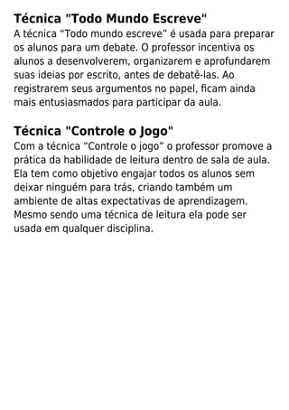 Técnica "Todo Mundo Escreve"
A técnica “Todo mundo escreve” é usada para preparar
os alunos para um debate. O professor incentiva os
alunos a desenvolverem, organizarem e aprofundarem
suas ideias por escrito, antes de debatê-las. Ao
registrarem seus argumentos no papel, ﬁcam ainda
mais entusiasmados para participar da aula.
Técnica "Controle o Jogo"
Com a técnica “Controle o jogo” o professor promove a
prática da habilidade de leitura dentro de sala de aula.
Ela tem como objetivo engajar todos os alunos sem
deixar ninguém para trás, criando também um
ambiente de altas expectativas de aprendizagem.
Mesmo sendo uma técnica de leitura ela pode ser
usada em qualquer disciplina.
 