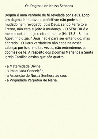 Os Dogmas de Nossa Senhora
Dogma é uma verdade de fé revelada por Deus. Logo,
um dogma é imutável e deﬁnitivo; não pode ser
mudado nem revogado, pois Deus, sendo Perfeito e
Eterno, não está sujeito à mudança. – O SENHOR é o
mesmo ontem, hoje e eternamente (Hb 13,8). Santo
Agostinho dizia: “Deus não é para ser entendido, mas
adorado”. O Deus verdadeiro não cabe na nossa
cabeça; por isso, muitas vezes, não entendemos os
dogmas de fé. A respeito dos Dogmas Marianos a Santa
Igreja Católica ensina que são quatro:
- a Maternidade Divina;
- a Imaculada Conceição;
- a Assunção de Nossa Senhora ao céu;
- a Virgindade Perpétua de Maria.
 