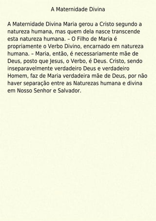 A Maternidade Divina
A Maternidade Divina Maria gerou a Cristo segundo a
natureza humana, mas quem dela nasce transcende
esta natureza humana. – O Filho de Maria é
propriamente o Verbo Divino, encarnado em natureza
humana. – Maria, então, é necessariamente mãe de
Deus, posto que Jesus, o Verbo, é Deus. Cristo, sendo
inseparavelmente verdadeiro Deus e verdadeiro
Homem, faz de Maria verdadeira mãe de Deus, por não
haver separação entre as Naturezas humana e divina
em Nosso Senhor e Salvador.
 