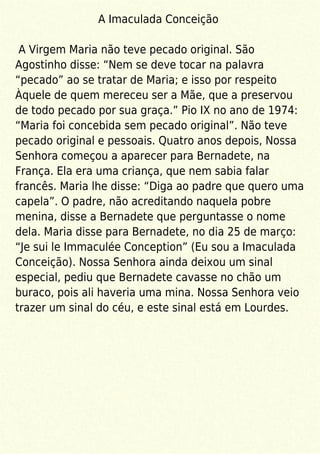A Imaculada Conceição
A Virgem Maria não teve pecado original. São
Agostinho disse: “Nem se deve tocar na palavra
“pecado” ao se tratar de Maria; e isso por respeito
Àquele de quem mereceu ser a Mãe, que a preservou
de todo pecado por sua graça.” Pio IX no ano de 1974:
“Maria foi concebida sem pecado original”. Não teve
pecado original e pessoais. Quatro anos depois, Nossa
Senhora começou a aparecer para Bernadete, na
França. Ela era uma criança, que nem sabia falar
francês. Maria lhe disse: “Diga ao padre que quero uma
capela”. O padre, não acreditando naquela pobre
menina, disse a Bernadete que perguntasse o nome
dela. Maria disse para Bernadete, no dia 25 de março:
“Je sui le Immaculée Conception” (Eu sou a Imaculada
Conceição). Nossa Senhora ainda deixou um sinal
especial, pediu que Bernadete cavasse no chão um
buraco, pois ali haveria uma mina. Nossa Senhora veio
trazer um sinal do céu, e este sinal está em Lourdes.
 