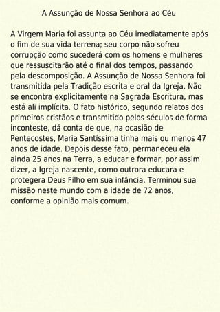 A Assunção de Nossa Senhora ao Céu
A Virgem Maria foi assunta ao Céu imediatamente após
o ﬁm de sua vida terrena; seu corpo não sofreu
corrupção como sucederá com os homens e mulheres
que ressuscitarão até o ﬁnal dos tempos, passando
pela descomposição. A Assunção de Nossa Senhora foi
transmitida pela Tradição escrita e oral da Igreja. Não
se encontra explicitamente na Sagrada Escritura, mas
está ali implícita. O fato histórico, segundo relatos dos
primeiros cristãos e transmitido pelos séculos de forma
inconteste, dá conta de que, na ocasião de
Pentecostes, Maria Santíssima tinha mais ou menos 47
anos de idade. Depois desse fato, permaneceu ela
ainda 25 anos na Terra, a educar e formar, por assim
dizer, a Igreja nascente, como outrora educara e
protegera Deus Filho em sua infância. Terminou sua
missão neste mundo com a idade de 72 anos,
conforme a opinião mais comum.
 