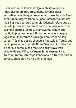 Diversos Santos Padres da Igreja atestam que os
Apóstolos foram milagrosamente levados para
Jerusalém na noite que precederia o desenlace da Bem-
aventurada Virgem Maria. S. João Damasceno, um dos
mais ilustres doutores da Igreja Oriental, refere que os
ﬁéis de Jerusalém, ao terem notícia do falecimento de
sua Mãe querida (como a chamavam), vieram em
multidão prestar-lhe as últimas homenagens, e que
logo se multiplicaram os milagres em redor de seu
corpo. Três dias depois chegou o Apóstolo S. Tomé, que
pediu para ver o corpo de Nossa Senhora. Ao retirar-se
a pedra, o corpo já não mais se encontrava. Pela
Virtude de seu Filho, a Virgem Santa ressuscitara.
Anjos retiraram seu corpo imaculado e o transportaram
ao Céu, onde ela vive na Glória inefável.
 