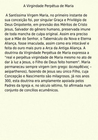 A Virgindade Perpétua de Maria
A Santíssima Virgem Maria, no primeiro instante de
sua conceição foi, por singular Graça e Privilégio de
Deus Onipotente, em previsão dos Méritos de Cristo
Jesus, Salvador do gênero humano, preservada imune
de toda mancha de culpa original. Assim era preciso
que a Mãe do Senhor, o Tabernáculo da Nova e Eterna
Aliança, fosse imaculada, assim como era intocável e
feita do ouro mais puro a Arca da Antiga Aliança. A
doutrina da Virgindade Perpétua de Maria expressa a
"real e perpétua virgindade de Maria mesmo no ato de
dar à luz a Jesus, o Filho de Deus feito homem". Maria
permaneceu sempre virgem (em grego: ἀειπαρθένος –
aeiparthenos), fazendo de Jesus seu único Filho, cuja
Concepção e Nascimento são milagrosos. Já nos anos
300, esta doutrina era amplamente apoiada pelos
Padres da Igreja e, no século sétimo, foi aﬁrmada num
conjunto de concílios ecumênicos.
 
