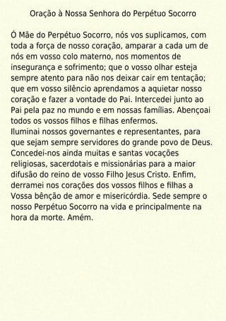 Oração à Nossa Senhora do Perpétuo Socorro
Ó Mãe do Perpétuo Socorro, nós vos suplicamos, com
toda a força de nosso coração, amparar a cada um de
nós em vosso colo materno, nos momentos de
insegurança e sofrimento; que o vosso olhar esteja
sempre atento para não nos deixar cair em tentação;
que em vosso silêncio aprendamos a aquietar nosso
coração e fazer a vontade do Pai. Intercedei junto ao
Pai pela paz no mundo e em nossas famílias. Abençoai
todos os vossos ﬁlhos e ﬁlhas enfermos.
Iluminai nossos governantes e representantes, para
que sejam sempre servidores do grande povo de Deus.
Concedei-nos ainda muitas e santas vocações
religiosas, sacerdotais e missionárias para a maior
difusão do reino de vosso Filho Jesus Cristo. Enﬁm,
derramei nos corações dos vossos ﬁlhos e ﬁlhas a
Vossa bênção de amor e misericórdia. Sede sempre o
nosso Perpétuo Socorro na vida e principalmente na
hora da morte. Amém.
 