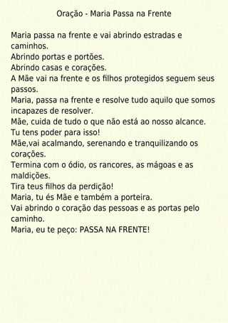 Oração - Maria Passa na Frente
Maria passa na frente e vai abrindo estradas e
caminhos.
Abrindo portas e portões.
Abrindo casas e corações.
A Mãe vai na frente e os ﬁlhos protegidos seguem seus
passos.
Maria, passa na frente e resolve tudo aquilo que somos
incapazes de resolver.
Mãe, cuida de tudo o que não está ao nosso alcance.
Tu tens poder para isso!
Mãe,vai acalmando, serenando e tranquilizando os
corações.
Termina com o ódio, os rancores, as mágoas e as
maldições.
Tira teus ﬁlhos da perdição!
Maria, tu és Mãe e também a porteira.
Vai abrindo o coração das pessoas e as portas pelo
caminho.
Maria, eu te peço: PASSA NA FRENTE!
 
