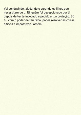 Vai conduzindo, ajudando e curando os ﬁlhos que
necessitam de ti. Ninguém foi decepcionado por ti
depois de ter te invocado e pedido a tua proteção. Só
tu, com o poder de teu Filho, podes resolver as coisas
difíceis e impossíveis. Amém!
 