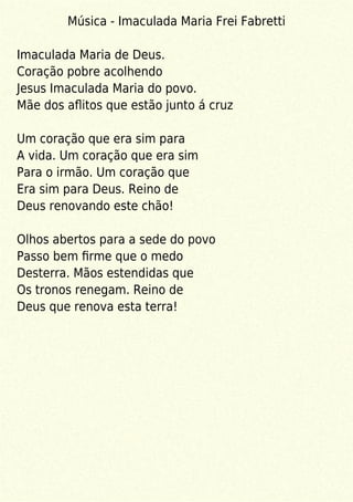 Música - Imaculada Maria Frei Fabretti
Imaculada Maria de Deus.
Coração pobre acolhendo
Jesus Imaculada Maria do povo.
Mãe dos aﬂitos que estão junto á cruz
Um coração que era sim para
A vida. Um coração que era sim
Para o irmão. Um coração que
Era sim para Deus. Reino de
Deus renovando este chão!
Olhos abertos para a sede do povo
Passo bem ﬁrme que o medo
Desterra. Mãos estendidas que
Os tronos renegam. Reino de
Deus que renova esta terra!
 