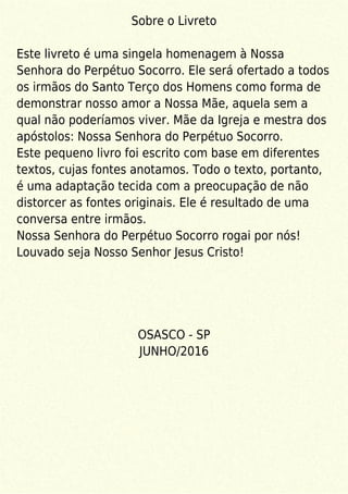 Sobre o Livreto
Este livreto é uma singela homenagem à Nossa
Senhora do Perpétuo Socorro. Ele será ofertado a todos
os irmãos do Santo Terço dos Homens como forma de
demonstrar nosso amor a Nossa Mãe, aquela sem a
qual não poderíamos viver. Mãe da Igreja e mestra dos
apóstolos: Nossa Senhora do Perpétuo Socorro.
Este pequeno livro foi escrito com base em diferentes
textos, cujas fontes anotamos. Todo o texto, portanto,
é uma adaptação tecida com a preocupação de não
distorcer as fontes originais. Ele é resultado de uma
conversa entre irmãos.
Nossa Senhora do Perpétuo Socorro rogai por nós!
Louvado seja Nosso Senhor Jesus Cristo!
OSASCO - SP
JUNHO/2016
 