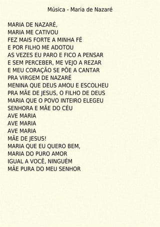 Música - Maria de Nazaré
MARIA DE NAZARÉ,
MARIA ME CATIVOU
FEZ MAIS FORTE A MINHA FÉ
E POR FILHO ME ADOTOU
AS VEZES EU PARO E FICO A PENSAR
E SEM PERCEBER, ME VEJO A REZAR
E MEU CORAÇÃO SE PÕE A CANTAR
PRA VIRGEM DE NAZARÉ
MENINA QUE DEUS AMOU E ESCOLHEU
PRA MÃE DE JESUS, O FILHO DE DEUS
MARIA QUE O POVO INTEIRO ELEGEU
SENHORA E MÃE DO CÉU
AVE MARIA
AVE MARIA
AVE MARIA
MÃE DE JESUS!
MARIA QUE EU QUERO BEM,
MARIA DO PURO AMOR
IGUAL A VOCÊ, NINGUÉM
MÃE PURA DO MEU SENHOR
 