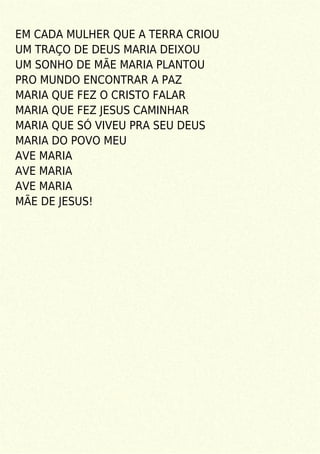 EM CADA MULHER QUE A TERRA CRIOU
UM TRAÇO DE DEUS MARIA DEIXOU
UM SONHO DE MÃE MARIA PLANTOU
PRO MUNDO ENCONTRAR A PAZ
MARIA QUE FEZ O CRISTO FALAR
MARIA QUE FEZ JESUS CAMINHAR
MARIA QUE SÓ VIVEU PRA SEU DEUS
MARIA DO POVO MEU
AVE MARIA
AVE MARIA
AVE MARIA
MÃE DE JESUS!
 