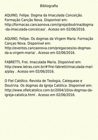 Bibliograﬁa
AQUINO, Felipe. Dogma da Imaculada Conceição.
Formação Canção Nova. Disponível em:
http://formacao.cancaonova.com/igreja/doutrina/dogma
-da-imaculada-conceicao/ . Acesso em 02/06/2016.
AQUINO, Felipe. Os dogmas da Virgem Maria. Formação
Cançao Nova. Disponível em:
http://eventos.cancaonova.com/pregacoes/os-dogmas-
da-a-virgem-maria/ . Acesso em 02/06/2016.
FABRETTI, Frei. Imaculada Maria. Disponível em:
http://www.letras.com.br/#!frei-fabretti/imaculada-mari
a/play . Acesso em 02/06/2016.
O Fiel Católico. Revista de Teologia, Catequese e
Doutrina. Os dogmas da Igreja Católica. Disponível em:
http://www.oﬁelcatolico.com.br/2004/10/os-dogmas-da-
igreja-catolica.html . Acesso em 02/06/2016.
 