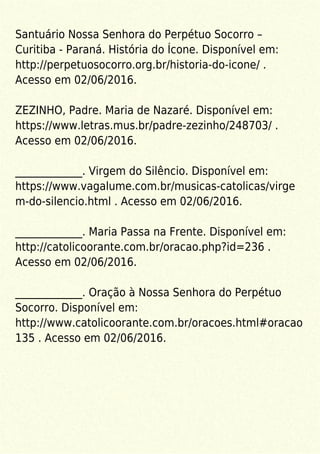 Santuário Nossa Senhora do Perpétuo Socorro –
Curitiba - Paraná. História do Ícone. Disponível em:
http://perpetuosocorro.org.br/historia-do-icone/ .
Acesso em 02/06/2016.
ZEZINHO, Padre. Maria de Nazaré. Disponível em:
https://www.letras.mus.br/padre-zezinho/248703/ .
Acesso em 02/06/2016.
_____________. Virgem do Silêncio. Disponível em:
https://www.vagalume.com.br/musicas-catolicas/virge
m-do-silencio.html . Acesso em 02/06/2016.
_____________. Maria Passa na Frente. Disponível em:
http://catolicoorante.com.br/oracao.php?id=236 .
Acesso em 02/06/2016.
_____________. Oração à Nossa Senhora do Perpétuo
Socorro. Disponível em:
http://www.catolicoorante.com.br/oracoes.html#oracao
135 . Acesso em 02/06/2016.
 
