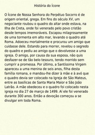 História do Ícone
O Ícone de Nossa Senhora do Perpétuo Socorro é de
origem oriental, grega. Em ﬁns do século XV, um
negociante roubou o quadro do altar onde estava, na
Ilha de Creta, onde foi venerado pelo povo cristão
desde tempos imemoráveis. Escapou milagrosamente
de uma tormenta em alto mar, levando o quadro até
Roma. Adoeceu mortalmente e procurou um amigo que
cuidasse dele. Estando para morrer, revelou o segredo
do quadro e pediu ao amigo que o devolvesse a uma
igreja. O amigo, por causa da sua esposa, não quis
desfazer-se de tão belo tesouro, tendo morrido sem
cumprir a promessa. Por último, a Santíssima Virgem
apareceu a uma menina de seis anos, ﬁlha desta
família romana, e mandou-lhe dizer à mãe e à avó que
o quadro devia ser colocado na Igreja de São Mateus,
entre as basílicas de Santa Maria Maior e São João
Latrão. A mãe obedeceu e o quadro foi colocado nesta
igreja no dia 27 de março de 1499. Aí ele foi venerado
durante 300 anos. Então a devoção começou a se
divulgar em toda Roma.
 