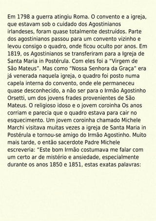 Em 1798 a guerra atingiu Roma. O convento e a igreja,
que estavam sob o cuidado dos Agostinianos
irlandeses, foram quase totalmente destruídos. Parte
dos agostinianos passou para um convento vizinho e
levou consigo o quadro, onde ﬁcou oculto por anos. Em
1819, os Agostinianos se transferiram para a Igreja de
Santa Maria in Postérula. Com eles foi a “Virgem de
São Mateus”. Mas como “Nossa Senhora da Graça” era
já venerada naquela igreja, o quadro foi posto numa
capela interna do convento, onde ele permaneceu
quase desconhecido, a não ser para o Irmão Agostinho
Orsetti, um dos jovens frades provenientes de São
Mateus. O religioso idoso e o jovem coroinha Os anos
corriam e parecia que o quadro estava para cair no
esquecimento. Um jovem coroinha chamado Michele
Marchi visitava muitas vezes a igreja de Santa Maria in
Postérula e tornou-se amigo do Irmão Agostinho. Muito
mais tarde, o então sacerdote Padre Michele
escreveria: “Este bom Irmão costumava me falar com
um certo ar de mistério e ansiedade, especialmente
durante os anos 1850 e 1851, estas exatas palavras:
 