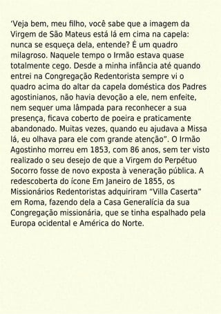 ‘Veja bem, meu ﬁlho, você sabe que a imagem da
Virgem de São Mateus está lá em cima na capela:
nunca se esqueça dela, entende? É um quadro
milagroso. Naquele tempo o Irmão estava quase
totalmente cego. Desde a minha infância até quando
entrei na Congregação Redentorista sempre vi o
quadro acima do altar da capela doméstica dos Padres
agostinianos, não havia devoção a ele, nem enfeite,
nem sequer uma lâmpada para reconhecer a sua
presença, ﬁcava coberto de poeira e praticamente
abandonado. Muitas vezes, quando eu ajudava a Missa
lá, eu olhava para ele com grande atenção”. O Irmão
Agostinho morreu em 1853, com 86 anos, sem ter visto
realizado o seu desejo de que a Virgem do Perpétuo
Socorro fosse de novo exposta à veneração pública. A
redescoberta do ícone Em Janeiro de 1855, os
Missionários Redentoristas adquiriram “Villa Caserta”
em Roma, fazendo dela a Casa Generalícia da sua
Congregação missionária, que se tinha espalhado pela
Europa ocidental e América do Norte.
 