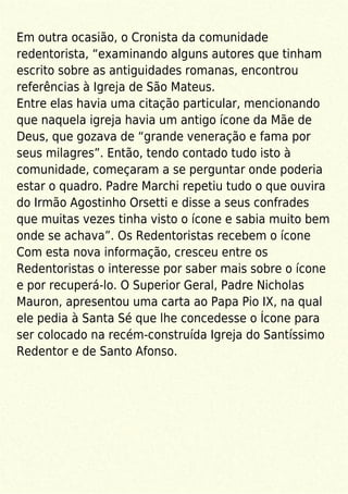 Em outra ocasião, o Cronista da comunidade
redentorista, “examinando alguns autores que tinham
escrito sobre as antiguidades romanas, encontrou
referências à Igreja de São Mateus.
Entre elas havia uma citação particular, mencionando
que naquela igreja havia um antigo ícone da Mãe de
Deus, que gozava de “grande veneração e fama por
seus milagres”. Então, tendo contado tudo isto à
comunidade, começaram a se perguntar onde poderia
estar o quadro. Padre Marchi repetiu tudo o que ouvira
do Irmão Agostinho Orsetti e disse a seus confrades
que muitas vezes tinha visto o ícone e sabia muito bem
onde se achava”. Os Redentoristas recebem o ícone
Com esta nova informação, cresceu entre os
Redentoristas o interesse por saber mais sobre o ícone
e por recuperá-lo. O Superior Geral, Padre Nicholas
Mauron, apresentou uma carta ao Papa Pio IX, na qual
ele pedia à Santa Sé que lhe concedesse o Ícone para
ser colocado na recém-construída Igreja do Santíssimo
Redentor e de Santo Afonso.
 