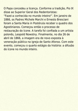 O Papa concedeu a licença. Conforme a tradição, Pio IX
disse ao Superior Geral dos Redentoristas:
“Fazei-a conhecida no mundo inteiro!”. Em janeiro de
1866, os Padres Michele Marchi e Ernesto Bresciani
foram a Santa Maria in Postérula receber o quadro dos
Agostinianos. Começou então o processo de
restauração do ícone. A tarefa foi conﬁada a um artista
polonês, Leopold Nowotny. Finalmente, no dia 26 de
abril de 1866, a imagem era de novo exposta à
veneração pública na igreja de Santo Afonso. Com este
evento, começou o quarto estágio da história: a difusão
do ícone no mundo inteiro.
 