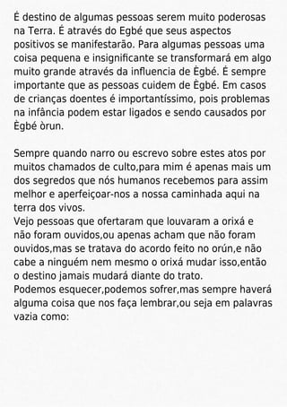 É destino de algumas pessoas serem muito poderosas
na Terra. É através do Egbé que seus aspectos
positivos se manifestarão. Para algumas pessoas uma
coisa pequena e insigniﬁcante se transformará em algo
muito grande através da inﬂuencia de Ègbé. É sempre
importante que as pessoas cuidem de Ègbé. Em casos
de crianças doentes é importantíssimo, pois problemas
na infância podem estar ligados e sendo causados por
Ègbé òrun.
Sempre quando narro ou escrevo sobre estes atos por
muitos chamados de culto,para mim é apenas mais um
dos segredos que nós humanos recebemos para assim
melhor e aperfeiçoar-nos a nossa caminhada aqui na
terra dos vivos.
Vejo pessoas que ofertaram que louvaram a orixá e
não foram ouvidos,ou apenas acham que não foram
ouvidos,mas se tratava do acordo feito no orún,e não
cabe a ninguém nem mesmo o orixá mudar isso,então
o destino jamais mudará diante do trato.
Podemos esquecer,podemos sofrer,mas sempre haverá
alguma coisa que nos faça lembrar,ou seja em palavras
vazia como:
 
