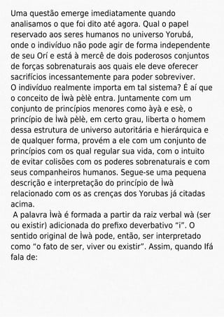 Uma questão emerge imediatamente quando
analisamos o que foi dito até agora. Qual o papel
reservado aos seres humanos no universo Yorubá,
onde o indivíduo não pode agir de forma independente
de seu Orí e está à mercê de dois poderosos conjuntos
de forças sobrenaturais aos quais ele deve oferecer
sacrifícios incessantemente para poder sobreviver.
O indivíduo realmente importa em tal sistema? É aí que
o conceito de Ìwà pèlè entra. Juntamente com um
conjunto de princípios menores como àyà e esè, o
princípio de Ìwà pèlè, em certo grau, liberta o homem
dessa estrutura de universo autoritária e hierárquica e
de qualquer forma, provém a ele com um conjunto de
princípios com os qual regular sua vida, com o intuito
de evitar colisões com os poderes sobrenaturais e com
seus companheiros humanos. Segue-se uma pequena
descrição e interpretação do princípio de Ìwà
relacionado com os as crenças dos Yorubas já citadas
acima.
A palavra Ìwà é formada a partir da raiz verbal wà (ser
ou existir) adicionada do preﬁxo deverbativo “i”. O
sentido original de Ìwà pode, então, ser interpretado
como “o fato de ser, viver ou existir”. Assim, quando Ifá
fala de:
 