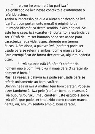 " Ire owó Ire omo Ire àikú parí ìwà "
O signiﬁcado de ìwà nesse contexto é exatamente o
referido acima.
Tenho a impressão de que o outro signiﬁcado de ìwà
(caráter, comportamento moral) é originário da
utilização idiomática deste sentido léxico original. Se
este for o caso, ìwà (caráter) é, portanto, a essência de
ser. O ìwà de um ser humano pode ser usado para
caracterizar sua vida, especialmente em termos
éticos. Além disso, a palavra ìwà (caráter) pode ser
usada para se referir a ambos, bom e mau caráter.
Para exempliﬁcar de forma declarativa, alguém poderia
dizer:
" Ìwà okùnrin náà kò dára O caráter do
homem não é bom. Ìwà okurin náàá dára O caráter do
homem é bom. "
Mas, às vezes, a palavra ìwà pode ser usada para se
referir unicamente ao bom caráter.
Obìnrin náàá ní ìwà A mulher tem bom caráter. Pode-se
dizer também: 1- Ìwà pèlé (caráter bom, ou manso). 2-
Ìwà búburú /buruku (mau caráter). Este estudo é sobre
Ìwà pèlé, que pode ser traduzido como caráter manso,
gentil, ou, em um sentido amplo, bom caráter.
 