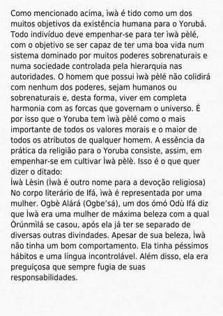 Como mencionado acima, ìwà é tido como um dos
muitos objetivos da existência humana para o Yorubá.
Todo indivíduo deve empenhar-se para ter ìwà pèlé,
com o objetivo se ser capaz de ter uma boa vida num
sistema dominado por muitos poderes sobrenaturais e
numa sociedade controlada pela hierarquia nas
autoridades. O homem que possui ìwà pèlé não colidirá
com nenhum dos poderes, sejam humanos ou
sobrenaturais e, desta forma, viver em completa
harmonia com as forcas que governam o universo. É
por isso que o Yoruba tem ìwà pèlé como o mais
importante de todos os valores morais e o maior de
todos os atributos de qualquer homem. A essência da
prática da religião para o Yoruba consiste, assim, em
empenhar-se em cultivar Ìwà pèlè. Isso é o que quer
dizer o ditado:
Ìwà Lèsin (Ìwà é outro nome para a devoção religiosa)
No corpo literário de Ifá, ìwà é representada por uma
mulher. Ogbè Alárá (Ogbe’sá), um dos ómó Odù Ifá diz
que Ìwà era uma mulher de máxima beleza com a qual
Òrúnmìlá se casou, após ela já ter se separado de
diversas outras divindades. Apesar de sua beleza, Ìwà
não tinha um bom comportamento. Ela tinha péssimos
hábitos e uma língua incontrolável. Além disso, ela era
preguiçosa que sempre fugia de suas
responsabilidades.
 