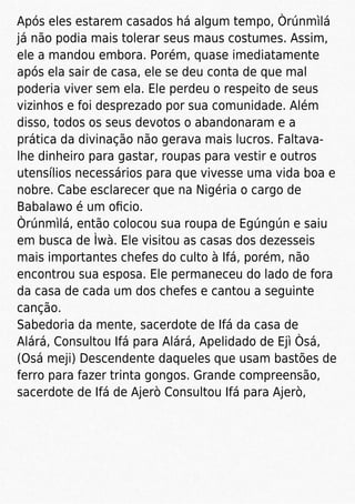 Após eles estarem casados há algum tempo, Òrúnmìlá
já não podia mais tolerar seus maus costumes. Assim,
ele a mandou embora. Porém, quase imediatamente
após ela sair de casa, ele se deu conta de que mal
poderia viver sem ela. Ele perdeu o respeito de seus
vizinhos e foi desprezado por sua comunidade. Além
disso, todos os seus devotos o abandonaram e a
prática da divinação não gerava mais lucros. Faltava-
lhe dinheiro para gastar, roupas para vestir e outros
utensílios necessários para que vivesse uma vida boa e
nobre. Cabe esclarecer que na Nigéria o cargo de
Babalawo é um oﬁcio.
Òrúnmìlá, então colocou sua roupa de Egúngún e saiu
em busca de Ìwà. Ele visitou as casas dos dezesseis
mais importantes chefes do culto à Ifá, porém, não
encontrou sua esposa. Ele permaneceu do lado de fora
da casa de cada um dos chefes e cantou a seguinte
canção.
Sabedoria da mente, sacerdote de Ifá da casa de
Alárá, Consultou Ifá para Alárá, Apelidado de Ejì Òsá,
(Osá meji) Descendente daqueles que usam bastões de
ferro para fazer trinta gongos. Grande compreensão,
sacerdote de Ifá de Ajerò Consultou Ifá para Ajerò,
 