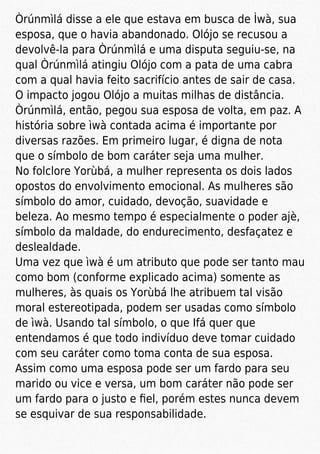 Òrúnmìlá disse a ele que estava em busca de Ìwà, sua
esposa, que o havia abandonado. Olójo se recusou a
devolvê-la para Òrúnmìlá e uma disputa seguiu-se, na
qual Òrúnmìlá atingiu Olójo com a pata de uma cabra
com a qual havia feito sacrifício antes de sair de casa.
O impacto jogou Olójo a muitas milhas de distância.
Òrúnmìlá, então, pegou sua esposa de volta, em paz. A
história sobre ìwà contada acima é importante por
diversas razões. Em primeiro lugar, é digna de nota
que o símbolo de bom caráter seja uma mulher.
No folclore Yorùbá, a mulher representa os dois lados
opostos do envolvimento emocional. As mulheres são
símbolo do amor, cuidado, devoção, suavidade e
beleza. Ao mesmo tempo é especialmente o poder ajè,
símbolo da maldade, do endurecimento, desfaçatez e
deslealdade.
Uma vez que ìwà é um atributo que pode ser tanto mau
como bom (conforme explicado acima) somente as
mulheres, às quais os Yorùbá lhe atribuem tal visão
moral estereotipada, podem ser usadas como símbolo
de ìwà. Usando tal símbolo, o que Ifá quer que
entendamos é que todo indivíduo deve tomar cuidado
com seu caráter como toma conta de sua esposa.
Assim como uma esposa pode ser um fardo para seu
marido ou vice e versa, um bom caráter não pode ser
um fardo para o justo e ﬁel, porém estes nunca devem
se esquivar de sua responsabilidade.
 