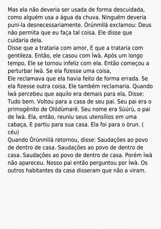 Mas ela não deveria ser usada de forma descuidada,
como alguém usa a água da chuva. Ninguém deveria
puni-la desnecessariamente. Òrúnmìlá exclamou: Deus
não permita que eu faça tal coisa. Ele disse que
cuidaria dela.
Disse que a trataria com amor, E que a trataria com
gentileza. Então, ele casou com Ìwà. Após um longo
tempo, Ele se tornou infeliz com ela. Então começou a
perturbar Ìwà. Se ela ﬁzesse uma coisa,
Ele reclamava que ela havia feito de forma errada. Se
ela ﬁzesse outra coisa, Ele também reclamaria. Quando
Ìwà percebeu que aquilo era demais para ela, Disse:
Tudo bem. Voltou para a casa de seu pai. Seu pai era o
primogênito de Olódùmarè. Seu nome era Sùúrù, o pai
de Ìwà. Ela, então, reuniu seus utensílios em uma
cabaça, E partiu para sua casa. Ela foi para o òrun. (
céu)
Quando Òrúnmìlá retornou, disse: Saudações ao povo
de dentro de casa. Saudações ao povo de dentro de
casa. Saudações ao povo de dentro de casa. Porém Ìwà
não apareceu. Nosso pai então perguntou por Ìwà. Os
outros habitantes da casa disseram que não a viram.
 