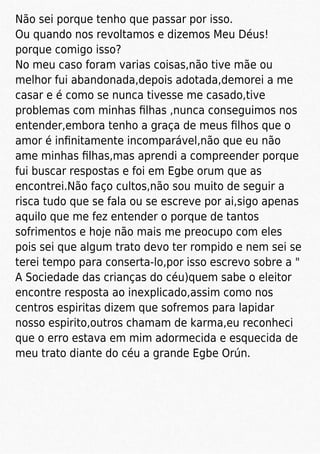 Não sei porque tenho que passar por isso.
Ou quando nos revoltamos e dizemos Meu Déus!
porque comigo isso?
No meu caso foram varias coisas,não tive mãe ou
melhor fui abandonada,depois adotada,demorei a me
casar e é como se nunca tivesse me casado,tive
problemas com minhas ﬁlhas ,nunca conseguimos nos
entender,embora tenho a graça de meus ﬁlhos que o
amor é inﬁnitamente incomparável,não que eu não
ame minhas ﬁlhas,mas aprendi a compreender porque
fui buscar respostas e foi em Egbe orum que as
encontrei.Não faço cultos,não sou muito de seguir a
risca tudo que se fala ou se escreve por ai,sigo apenas
aquilo que me fez entender o porque de tantos
sofrimentos e hoje não mais me preocupo com eles
pois sei que algum trato devo ter rompido e nem sei se
terei tempo para conserta-lo,por isso escrevo sobre a "
A Sociedade das crianças do céu)quem sabe o eleitor
encontre resposta ao inexplicado,assim como nos
centros espiritas dizem que sofremos para lapidar
nosso espirito,outros chamam de karma,eu reconheci
que o erro estava em mim adormecida e esquecida de
meu trato diante do céu a grande Egbe Orún.
 