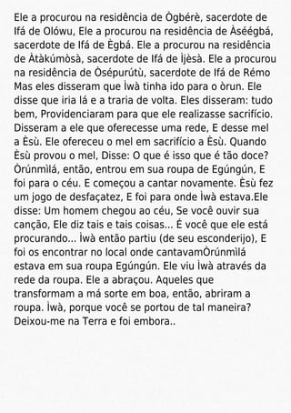 Ele a procurou na residência de Ògbérè, sacerdote de
Ifá de Olówu, Ele a procurou na residência de Àséégbá,
sacerdote de Ifá de Ègbá. Ele a procurou na residência
de Àtàkúmòsà, sacerdote de Ifá de Ìjèsà. Ele a procurou
na residência de Òsépurútù, sacerdote de Ifá de Rémo
Mas eles disseram que Ìwà tinha ido para o òrun. Ele
disse que iria lá e a traria de volta. Eles disseram: tudo
bem, Providenciaram para que ele realizasse sacrifício.
Disseram a ele que oferecesse uma rede, E desse mel
a Èsù. Ele ofereceu o mel em sacrifício a Èsù. Quando
Èsù provou o mel, Disse: O que é isso que é tão doce?
Òrúnmìlá, então, entrou em sua roupa de Egúngún, E
foi para o céu. E começou a cantar novamente. Èsù fez
um jogo de desfaçatez, E foi para onde Ìwà estava.Ele
disse: Um homem chegou ao céu, Se você ouvir sua
canção, Ele diz tais e tais coisas... É você que ele está
procurando... Ìwà então partiu (de seu esconderijo), E
foi os encontrar no local onde cantavamÒrúnmìlá
estava em sua roupa Egúngún. Ele viu Ìwà através da
rede da roupa. Ele a abraçou. Aqueles que
transformam a má sorte em boa, então, abriram a
roupa. Ìwà, porque você se portou de tal maneira?
Deixou-me na Terra e foi embora..
 
