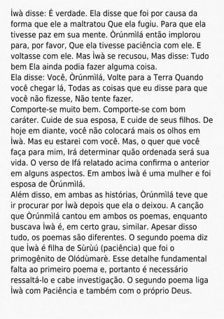 Ìwà disse: É verdade. Ela disse que foi por causa da
forma que ele a maltratou Que ela fugiu. Para que ela
tivesse paz em sua mente. Òrúnmìlá então implorou
para, por favor, Que ela tivesse paciência com ele. E
voltasse com ele. Mas Ìwà se recusou, Mas disse: Tudo
bem Ela ainda podia fazer alguma coisa.
Ela disse: Você, Òrúnmìlá, Volte para a Terra Quando
você chegar lá, Todas as coisas que eu disse para que
você não ﬁzesse, Não tente fazer.
Comporte-se muito bem. Comporte-se com bom
caráter. Cuide de sua esposa, E cuide de seus ﬁlhos. De
hoje em diante, você não colocará mais os olhos em
Ìwà. Mas eu estarei com você. Mas, o quer que você
faça para mim, Irá determinar quão ordenada será sua
vida. O verso de Ifá relatado acima conﬁrma o anterior
em alguns aspectos. Em ambos Ìwà é uma mulher e foi
esposa de Òrúnmìlá.
Além disso, em ambas as histórias, Òrúnmìlá teve que
ir procurar por Ìwà depois que ela o deixou. A canção
que Òrúnmìlá cantou em ambos os poemas, enquanto
buscava Ìwà é, em certo grau, similar. Apesar disso
tudo, os poemas são diferentes. O segundo poema diz
que Ìwà é ﬁlha de Sùrùú (paciência) que foi o
primogênito de Olódùmarè. Esse detalhe fundamental
falta ao primeiro poema e, portanto é necessário
ressaltá-lo e cabe investigação. O segundo poema liga
Ìwà com Paciência e também com o próprio Deus.
 