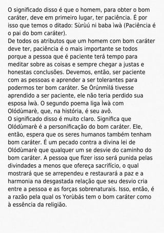 O signiﬁcado disso é que o homem, para obter o bom
caráter, deve em primeiro lugar, ter paciência. É por
isso que temos o ditado: Sùrùú ni baba ìwà (Paciência é
o pai do bom caráter).
De todos os atributos que um homem com bom caráter
deve ter, paciência é o mais importante se todos
porque a pessoa que é paciente terá tempo para
meditar sobre as coisas e sempre chegar a justas e
honestas conclusões. Devemos, então, ser paciente
com as pessoas e aprender a ser tolerantes para
podermos ter bom caráter. Se Òrúnmìlá tivesse
aprendido a ser paciente, ele não teria perdido sua
esposa Ìwà. O segundo poema liga Ìwà com
Olódùmarè, que, na história, é seu avô.
O signiﬁcado disso é muito claro. Signiﬁca que
Olódùmarè é a personiﬁcação do bom caráter. Ele,
então, espera que os seres humanos também tenham
bom caráter. É um pecado contra a divina lei de
Olódùmarè que qualquer um se desvie do caminho do
bom caráter. A pessoa que ﬁzer isso será punida pelas
divindades a menos que ofereça sacrifício, o qual
mostrará que se arrependeu e restaurará a paz e a
harmonia na desgastada relação que seu desvio cria
entre a pessoa e as forças sobrenaturais. Isso, então, é
a razão pela qual os Yorùbás tem o bom caráter como
à essência da religião.
 